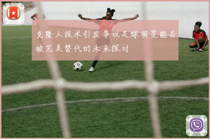克隆人技术引发争议足球明星能否被完美替代的未来探讨