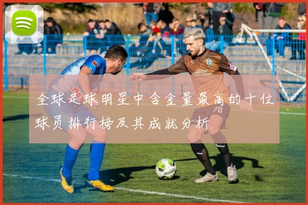 全球足球明星中含金量最高的十位球员排行榜及其成就分析