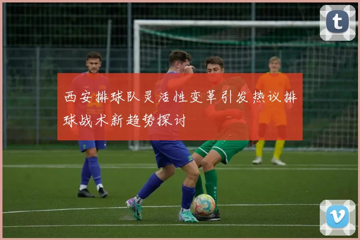 西安排球队灵活性变革引发热议排球战术新趋势探讨