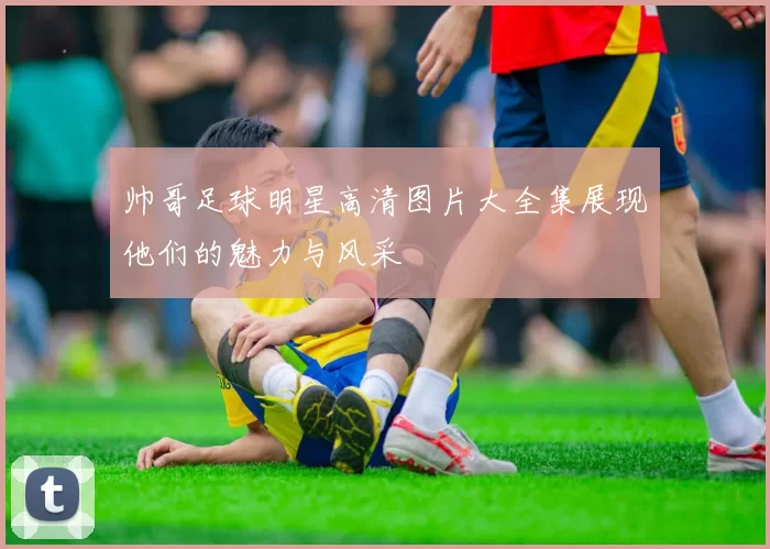 帅哥足球明星高清图片大全集展现他们的魅力与风采