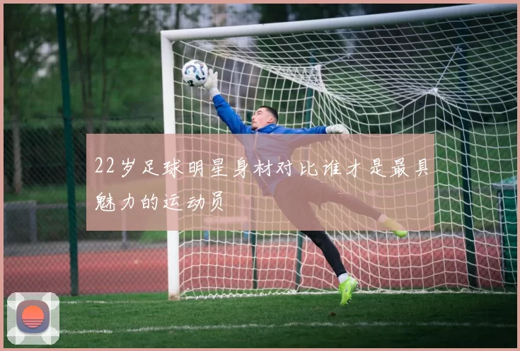 22岁足球明星身材对比谁才是最具魅力的运动员