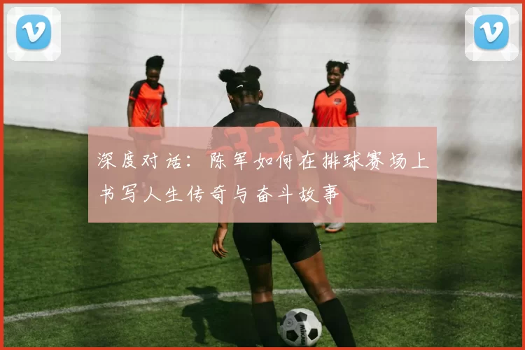 深度对话：陈军如何在排球赛场上书写人生传奇与奋斗故事