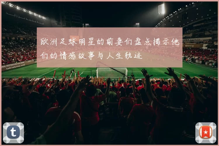 欧洲足球明星的前妻们盘点揭示他们的情感故事与人生轨迹