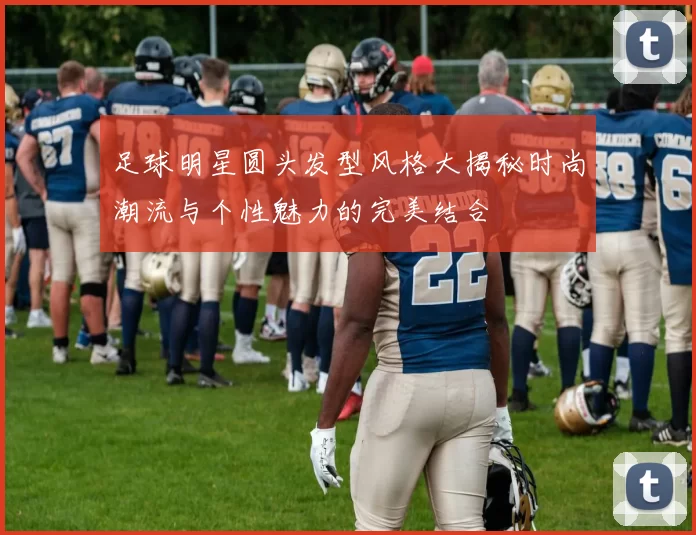 足球明星圆头发型风格大揭秘时尚潮流与个性魅力的完美结合