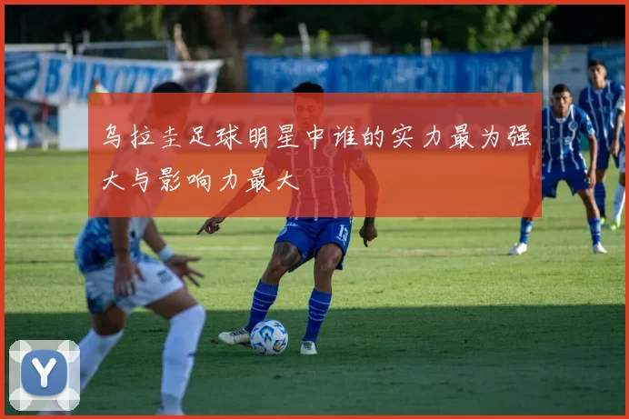 乌拉圭足球明星中谁的实力最为强大与影响力最大