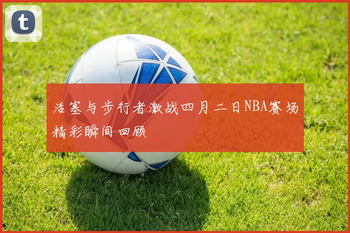 活塞与步行者激战四月二日NBA赛场精彩瞬间回顾