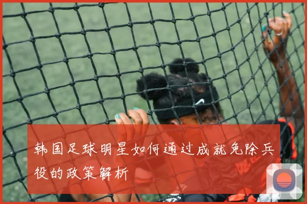 韩国足球明星如何通过成就免除兵役的政策解析