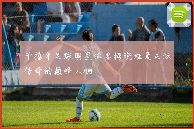 千禧年足球明星排名揭晓谁是足坛传奇的巅峰人物