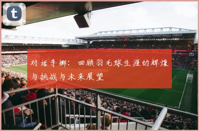 对话李娜：回顾羽毛球生涯的辉煌与挑战与未来展望