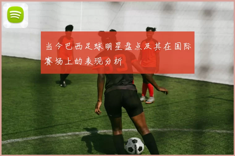 当今巴西足球明星盘点及其在国际赛场上的表现分析