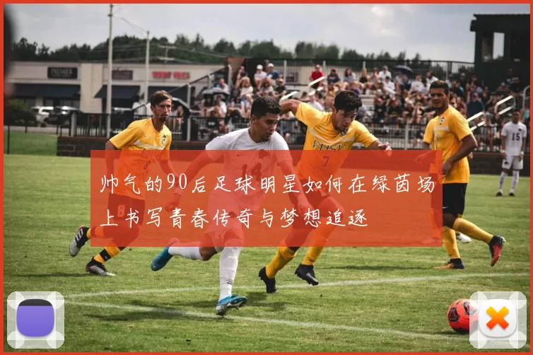 帅气的90后足球明星如何在绿茵场上书写青春传奇与梦想追逐