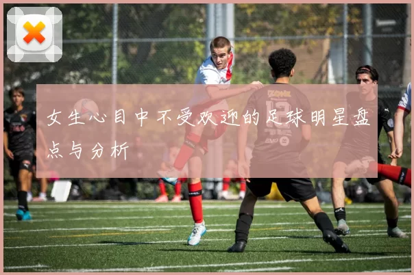 女生心目中不受欢迎的足球明星盘点与分析