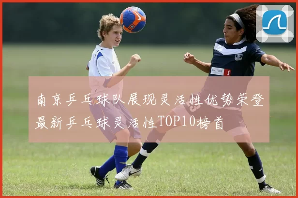 南京乒乓球队展现灵活性优势荣登最新乒乓球灵活性TOP10榜首