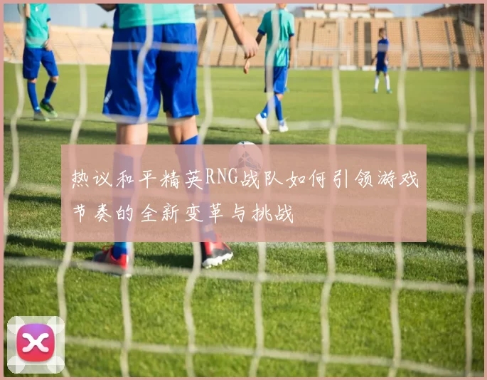 热议和平精英RNG战队如何引领游戏节奏的全新变革与挑战