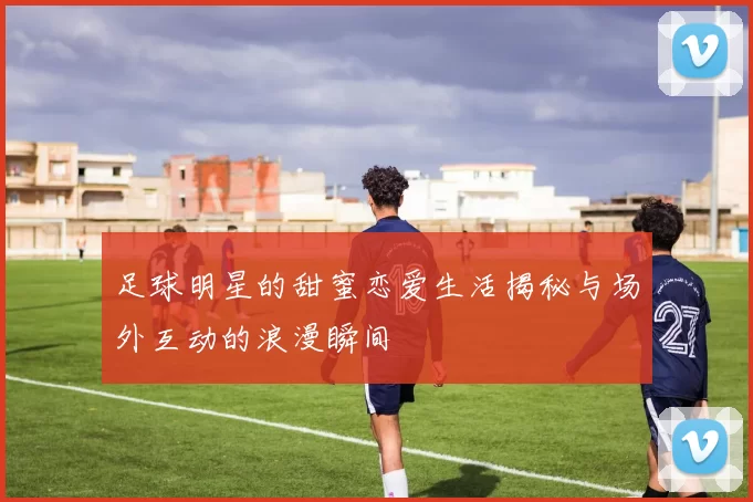 足球明星的甜蜜恋爱生活揭秘与场外互动的浪漫瞬间