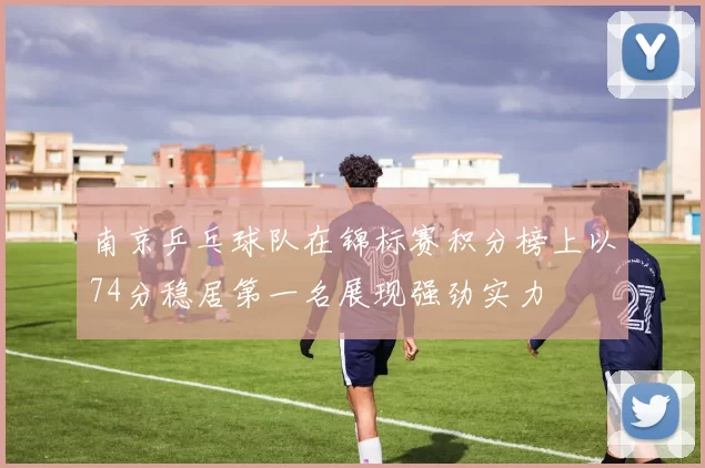 南京乒乓球队在锦标赛积分榜上以74分稳居第一名展现强劲实力