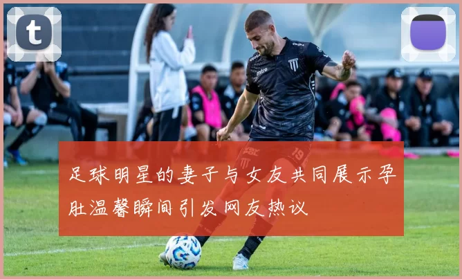 足球明星的妻子与女友共同展示孕肚温馨瞬间引发网友热议