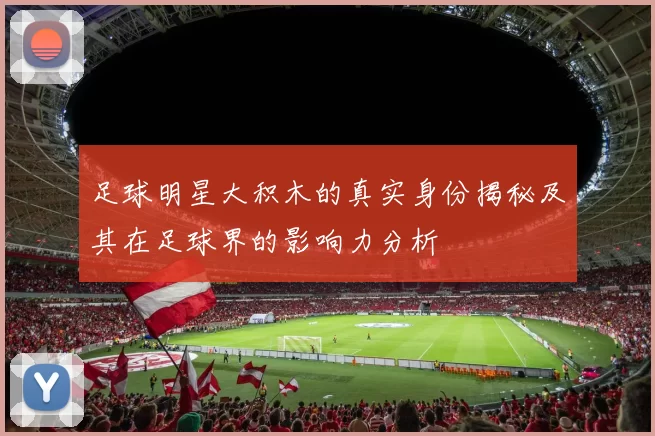 足球明星大积木的真实身份揭秘及其在足球界的影响力分析