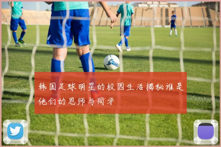 韩国足球明星的校园生活揭秘谁是他们的恩师与同学