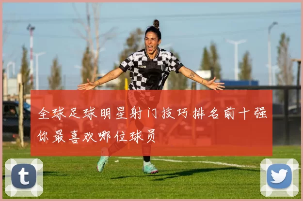 全球足球明星射门技巧排名前十强你最喜欢哪位球员
