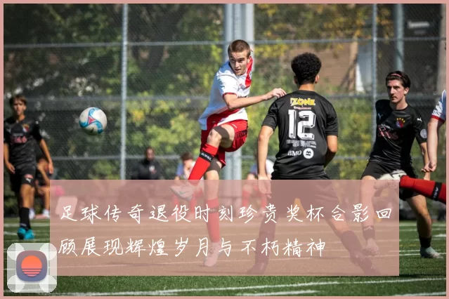 足球传奇退役时刻珍贵奖杯合影回顾展现辉煌岁月与不朽精神