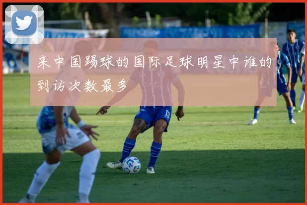 来中国踢球的国际足球明星中谁的到访次数最多