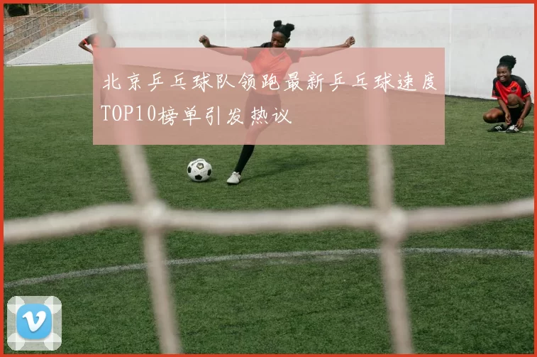 北京乒乓球队领跑最新乒乓球速度TOP10榜单引发热议
