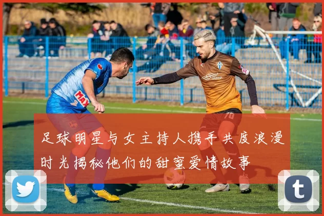 足球明星与女主持人携手共度浪漫时光揭秘他们的甜蜜爱情故事