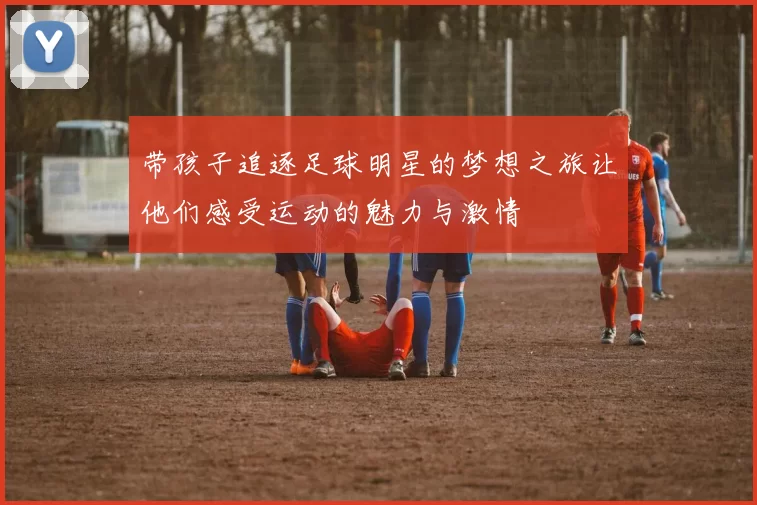 带孩子追逐足球明星的梦想之旅让他们感受运动的魅力与激情