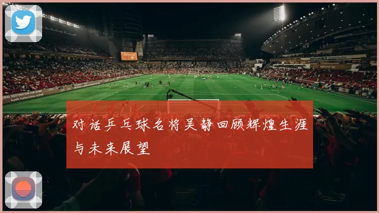 对话乒乓球名将吴静回顾辉煌生涯与未来展望