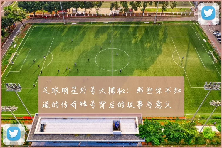 足球明星外号大揭秘：那些你不知道的传奇绰号背后的故事与意义