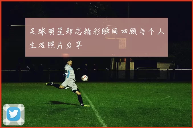 足球明星郑志精彩瞬间回顾与个人生活照片分享
