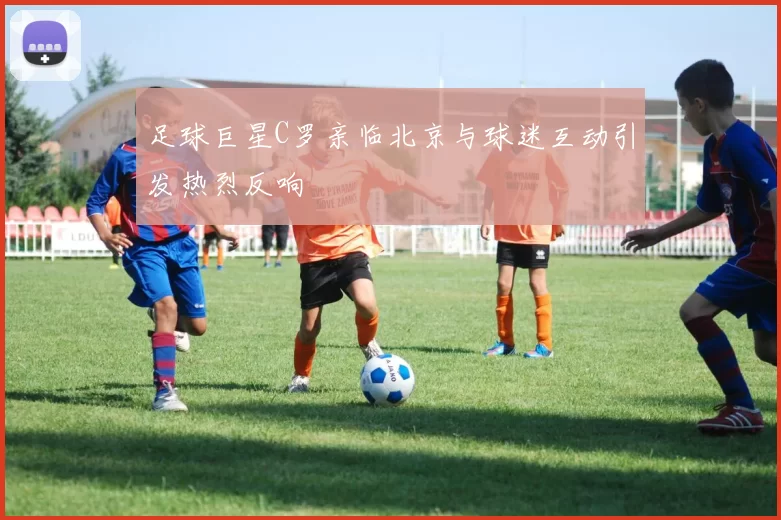 足球巨星C罗亲临北京与球迷互动引发热烈反响