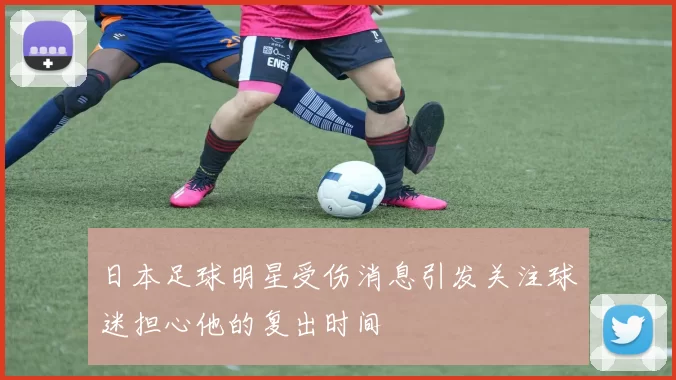 日本足球明星受伤消息引发关注球迷担心他的复出时间