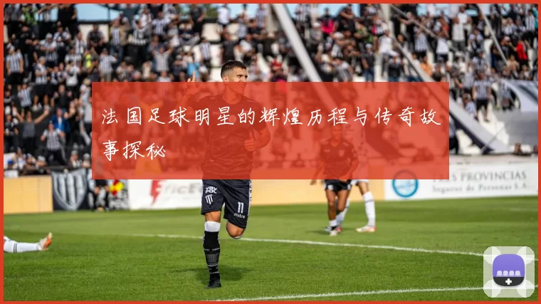 法国足球明星的辉煌历程与传奇故事探秘