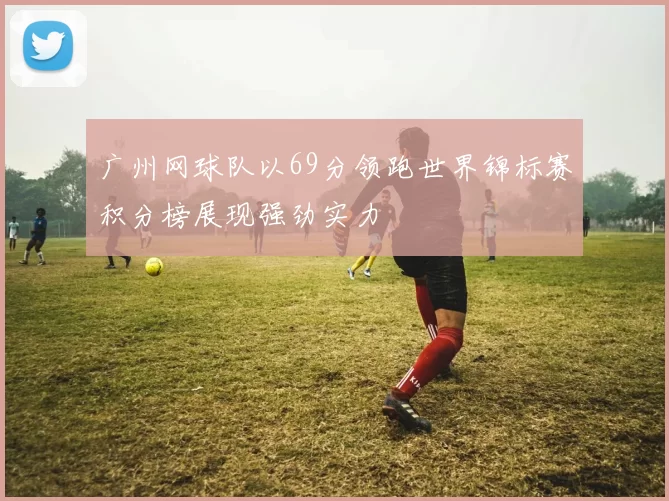 广州网球队以69分领跑世界锦标赛积分榜展现强劲实力