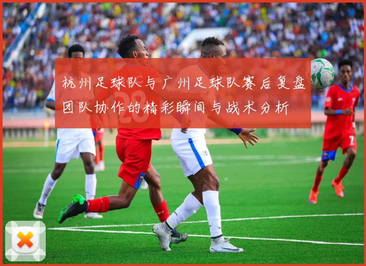 杭州足球队与广州足球队赛后复盘团队协作的精彩瞬间与战术分析