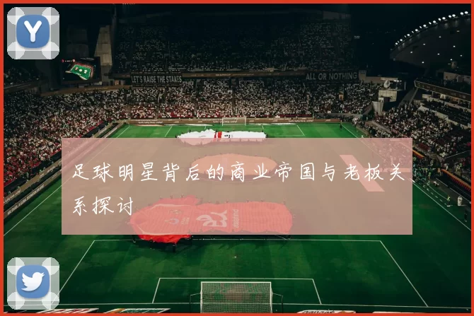 足球明星背后的商业帝国与老板关系探讨