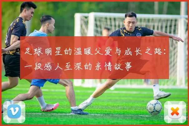 足球明星的温暖父爱与成长之路：一段感人至深的亲情故事