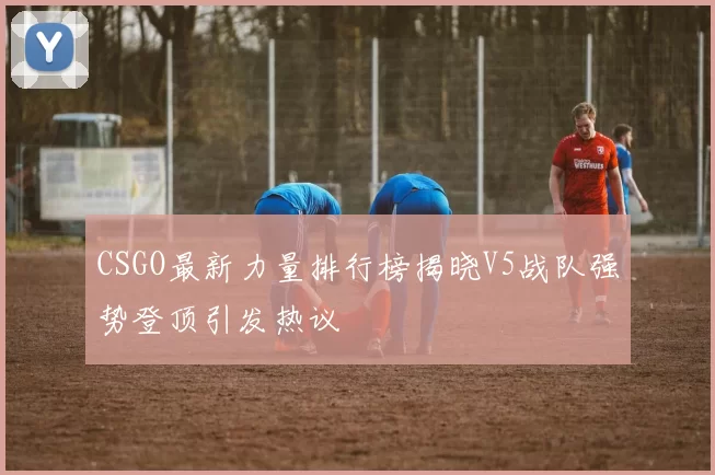 CSGO最新力量排行榜揭晓V5战队强势登顶引发热议
