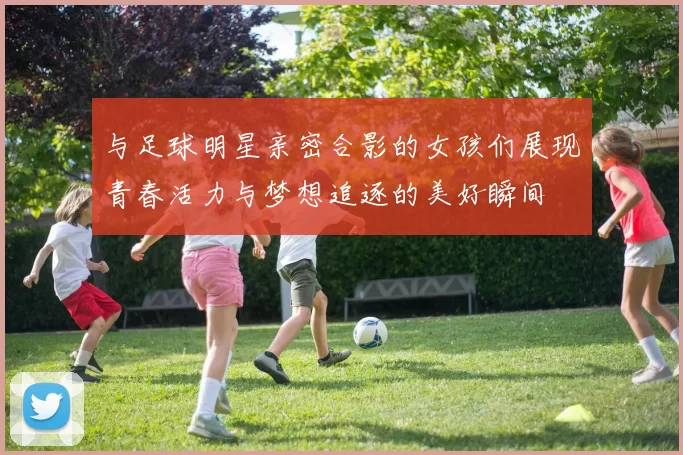 与足球明星亲密合影的女孩们展现青春活力与梦想追逐的美好瞬间