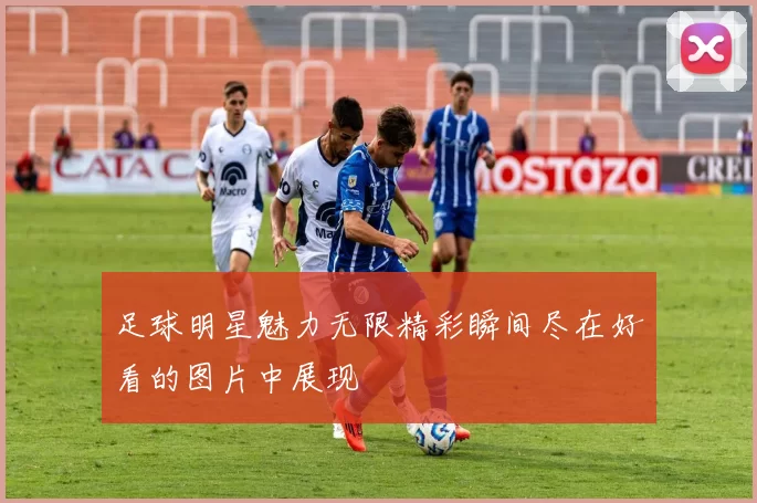 足球明星魅力无限精彩瞬间尽在好看的图片中展现