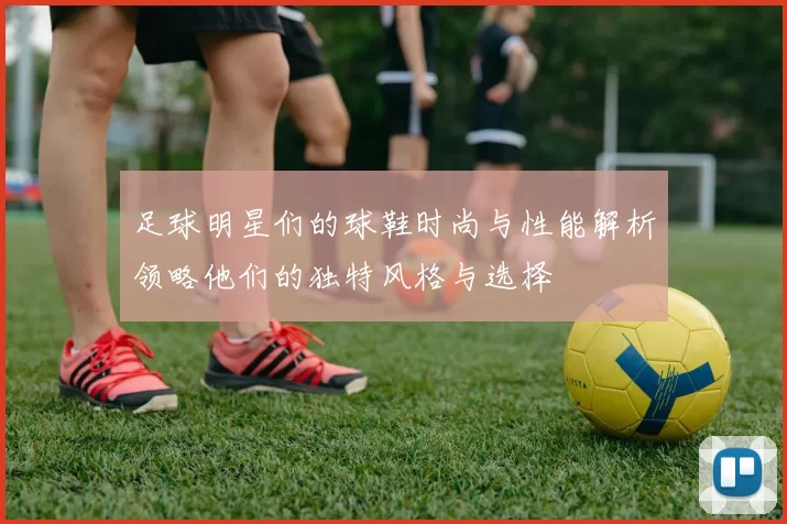 足球明星们的球鞋时尚与性能解析领略他们的独特风格与选择
