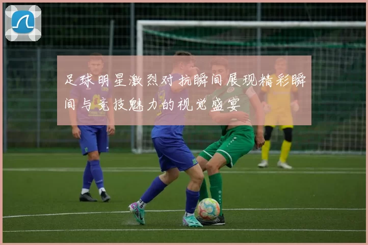 足球明星激烈对抗瞬间展现精彩瞬间与竞技魅力的视觉盛宴