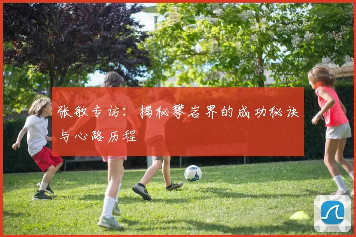 张敏专访：揭秘攀岩界的成功秘诀与心路历程