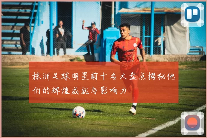 株洲足球明星前十名大盘点揭秘他们的辉煌成就与影响力