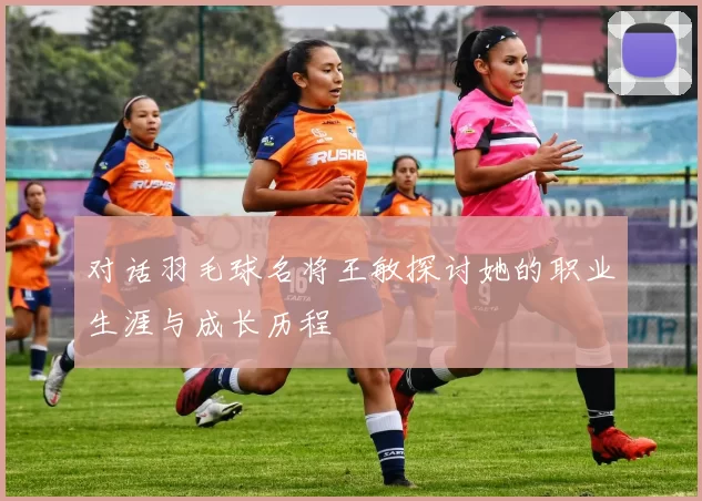 对话羽毛球名将王敏探讨她的职业生涯与成长历程