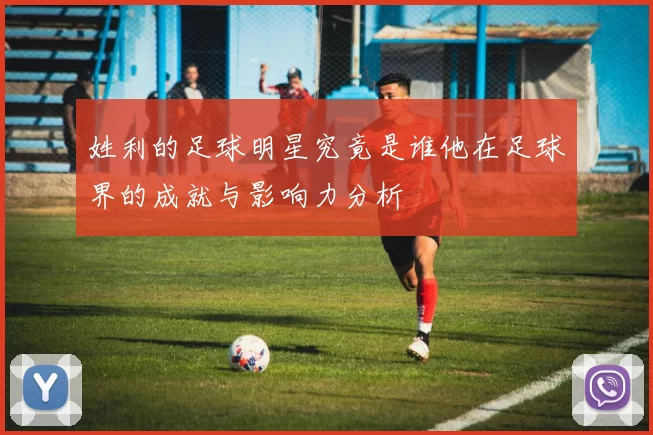 姓利的足球明星究竟是谁他在足球界的成就与影响力分析
