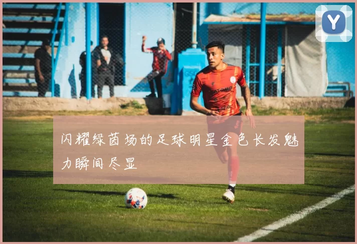 闪耀绿茵场的足球明星金色长发魅力瞬间尽显
