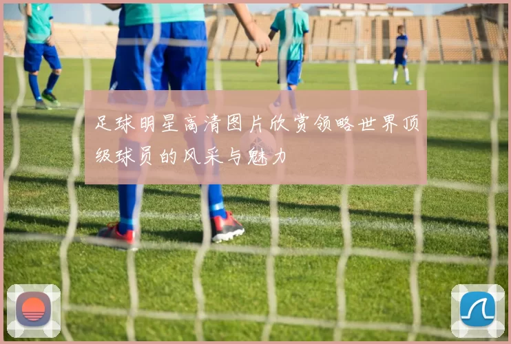 足球明星高清图片欣赏领略世界顶级球员的风采与魅力